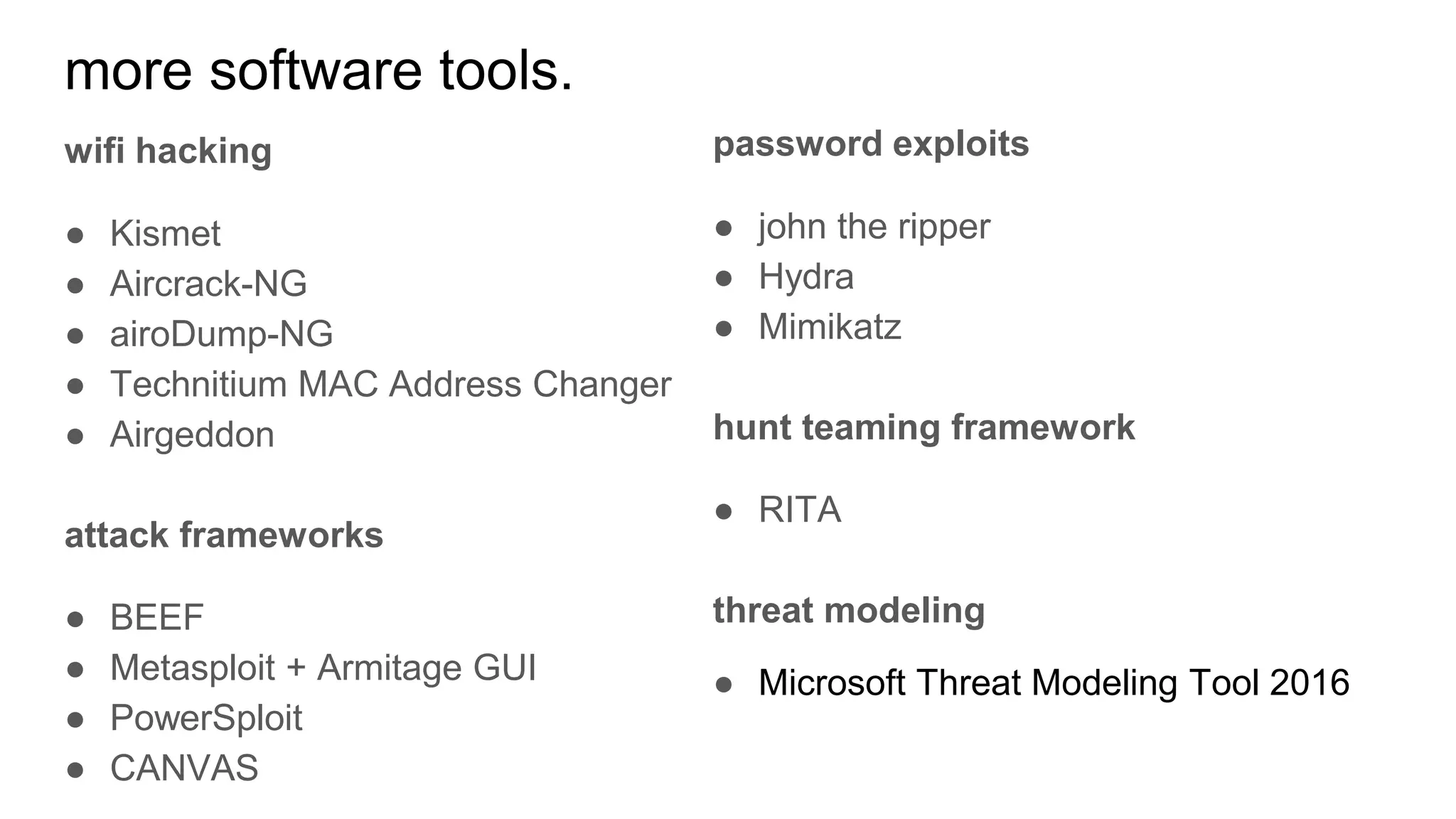 more software tools.
wifi hacking
● Kismet
● Aircrack-NG
● airoDump-NG
● Technitium MAC Address Changer
● Airgeddon
attack frameworks
● BEEF
● Metasploit + Armitage GUI
● PowerSploit
● CANVAS
password exploits
● john the ripper
● Hydra
● Mimikatz
hunt teaming framework
● RITA
threat modeling
● Microsoft Threat Modeling Tool 2016
 