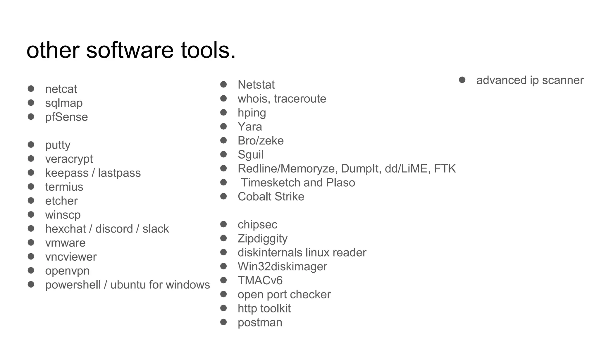 other software tools.
● netcat
● sqlmap
● pfSense
● putty
● veracrypt
● keepass / lastpass
● termius
● etcher
● winscp
● hexchat / discord / slack
● vmware
● vncviewer
● openvpn
● powershell / ubuntu for windows
● Netstat
● whois, traceroute
● hping
● Yara
● Bro/zeke
● Sguil
● Redline/Memoryze, DumpIt, dd/LiME, FTK
● Timesketch and Plaso
● Cobalt Strike
● chipsec
● Zipdiggity
● diskinternals linux reader
● Win32diskimager
● TMACv6
● open port checker
● http toolkit
● postman
● advanced ip scanner
 