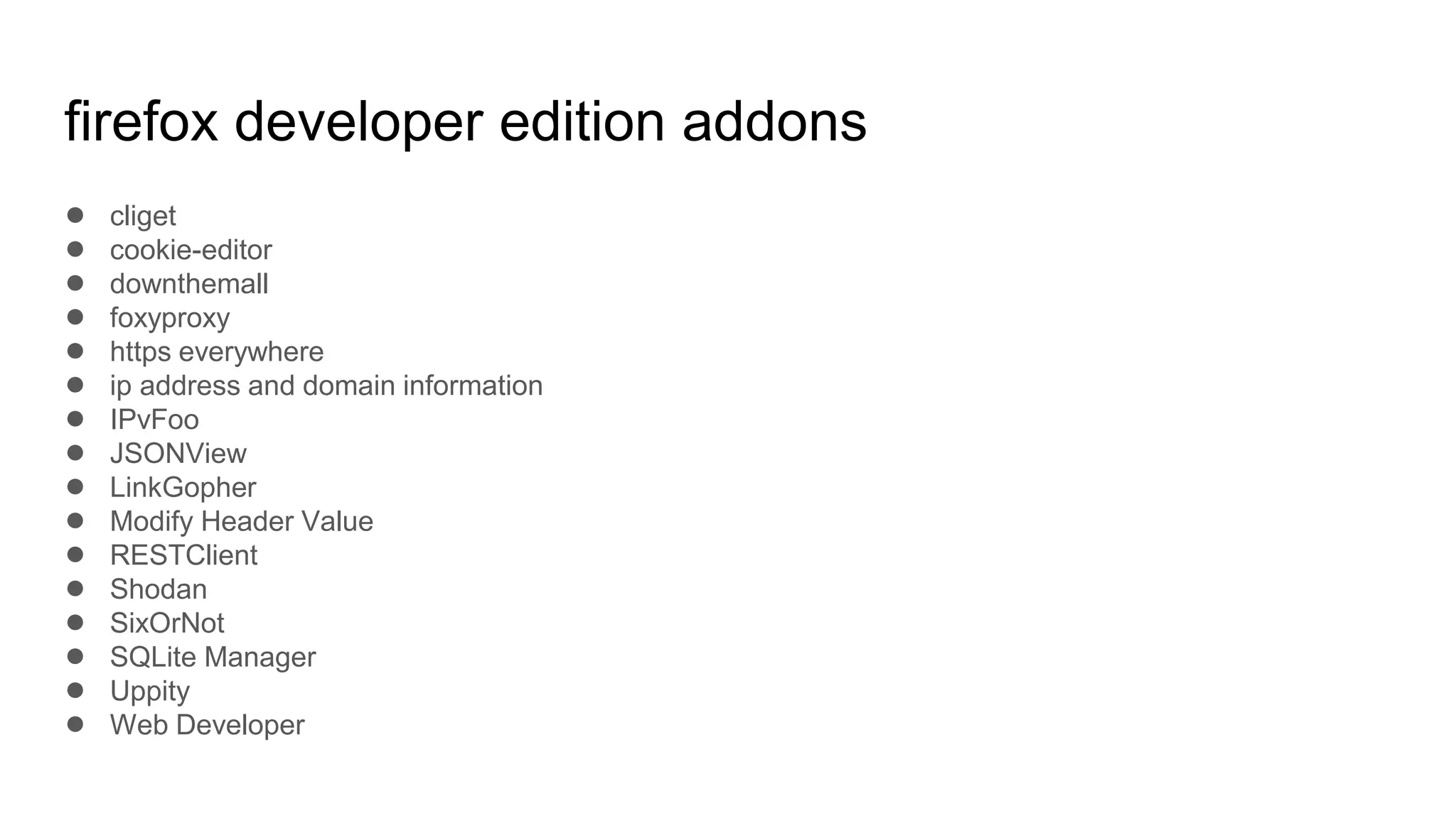 firefox developer edition addons
● cliget
● cookie-editor
● downthemall
● foxyproxy
● https everywhere
● ip address and domain information
● IPvFoo
● JSONView
● LinkGopher
● Modify Header Value
● RESTClient
● Shodan
● SixOrNot
● SQLite Manager
● Uppity
● Web Developer
 