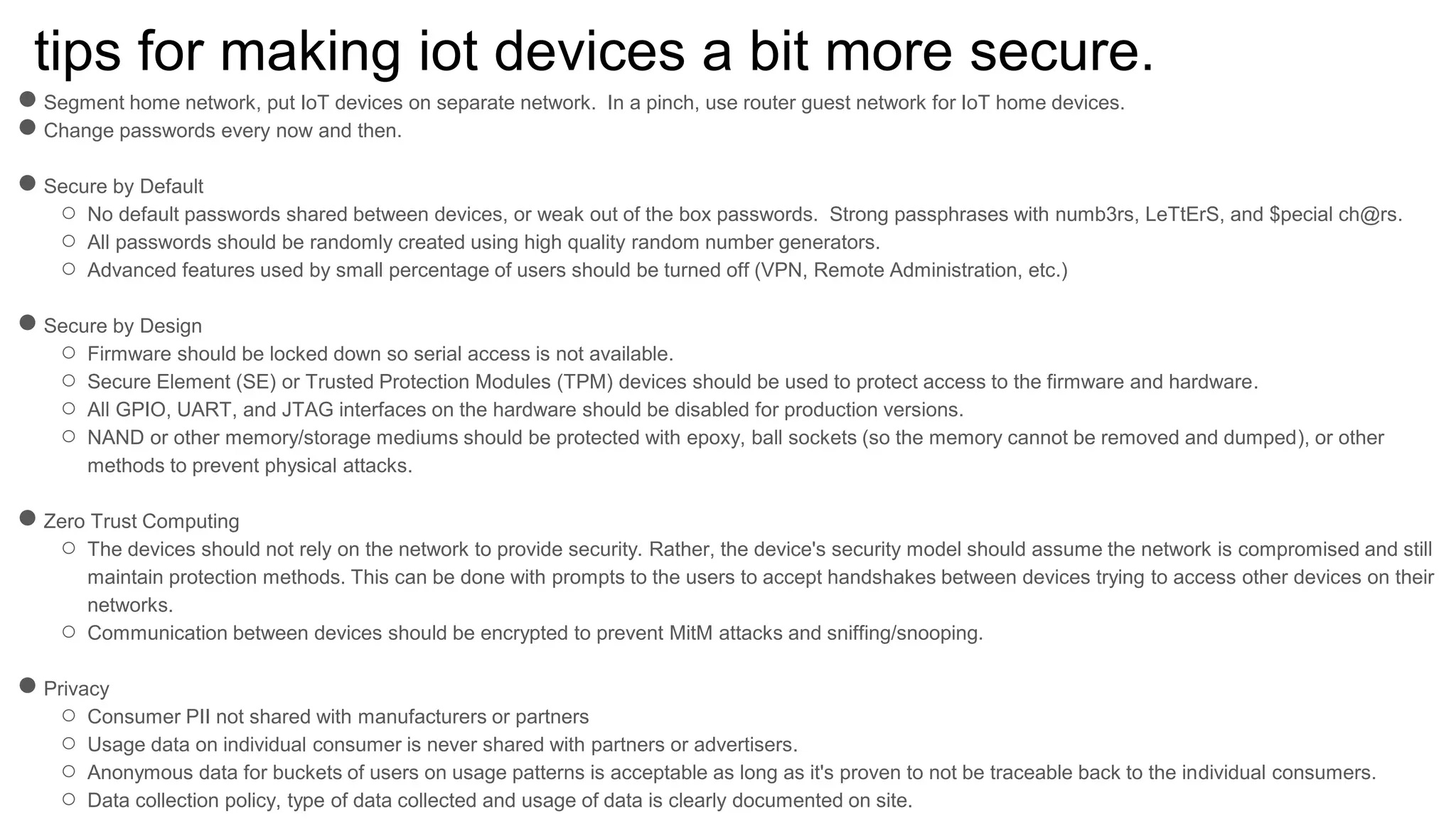 tips for making iot devices a bit more secure.
●Segment home network, put IoT devices on separate network. In a pinch, use router guest network for IoT home devices.
●Change passwords every now and then.
●Secure by Default
○ No default passwords shared between devices, or weak out of the box passwords. Strong passphrases with numb3rs, LeTtErS, and $pecial ch@rs.
○ All passwords should be randomly created using high quality random number generators.
○ Advanced features used by small percentage of users should be turned off (VPN, Remote Administration, etc.)
●Secure by Design
○ Firmware should be locked down so serial access is not available.
○ Secure Element (SE) or Trusted Protection Modules (TPM) devices should be used to protect access to the firmware and hardware.
○ All GPIO, UART, and JTAG interfaces on the hardware should be disabled for production versions.
○ NAND or other memory/storage mediums should be protected with epoxy, ball sockets (so the memory cannot be removed and dumped), or other
methods to prevent physical attacks.
●Zero Trust Computing
○ The devices should not rely on the network to provide security. Rather, the device's security model should assume the network is compromised and still
maintain protection methods. This can be done with prompts to the users to accept handshakes between devices trying to access other devices on their
networks.
○ Communication between devices should be encrypted to prevent MitM attacks and sniffing/snooping.
●Privacy
○ Consumer PII not shared with manufacturers or partners
○ Usage data on individual consumer is never shared with partners or advertisers.
○ Anonymous data for buckets of users on usage patterns is acceptable as long as it's proven to not be traceable back to the individual consumers.
○ Data collection policy, type of data collected and usage of data is clearly documented on site.
 
