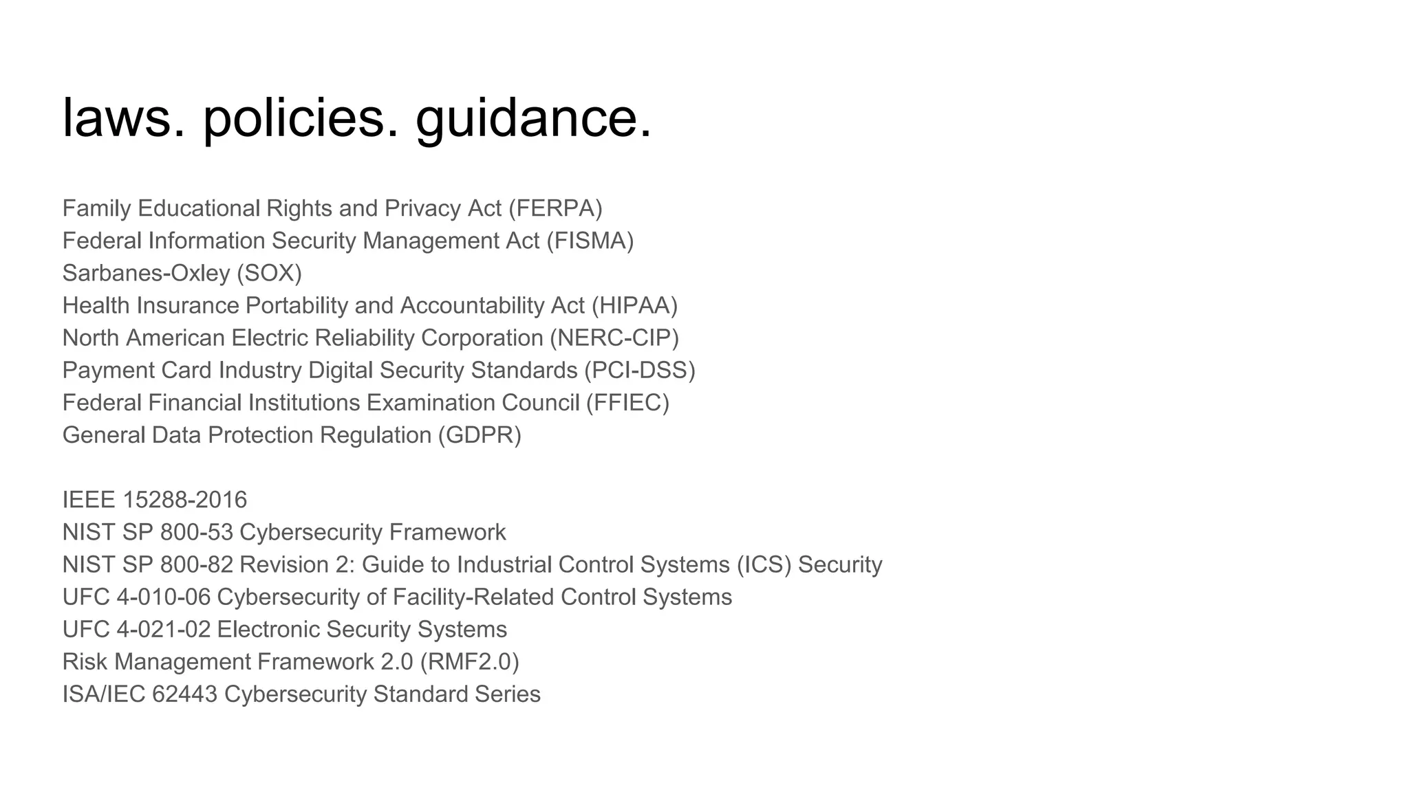 laws. policies. guidance.
Family Educational Rights and Privacy Act (FERPA)
Federal Information Security Management Act (FISMA)
Sarbanes-Oxley (SOX)
Health Insurance Portability and Accountability Act (HIPAA)
North American Electric Reliability Corporation (NERC-CIP)
Payment Card Industry Digital Security Standards (PCI-DSS)
Federal Financial Institutions Examination Council (FFIEC)
General Data Protection Regulation (GDPR)
IEEE 15288-2016
NIST SP 800-53 Cybersecurity Framework
NIST SP 800-82 Revision 2: Guide to Industrial Control Systems (ICS) Security
UFC 4-010-06 Cybersecurity of Facility-Related Control Systems
UFC 4-021-02 Electronic Security Systems
Risk Management Framework 2.0 (RMF2.0)
ISA/IEC 62443 Cybersecurity Standard Series
 