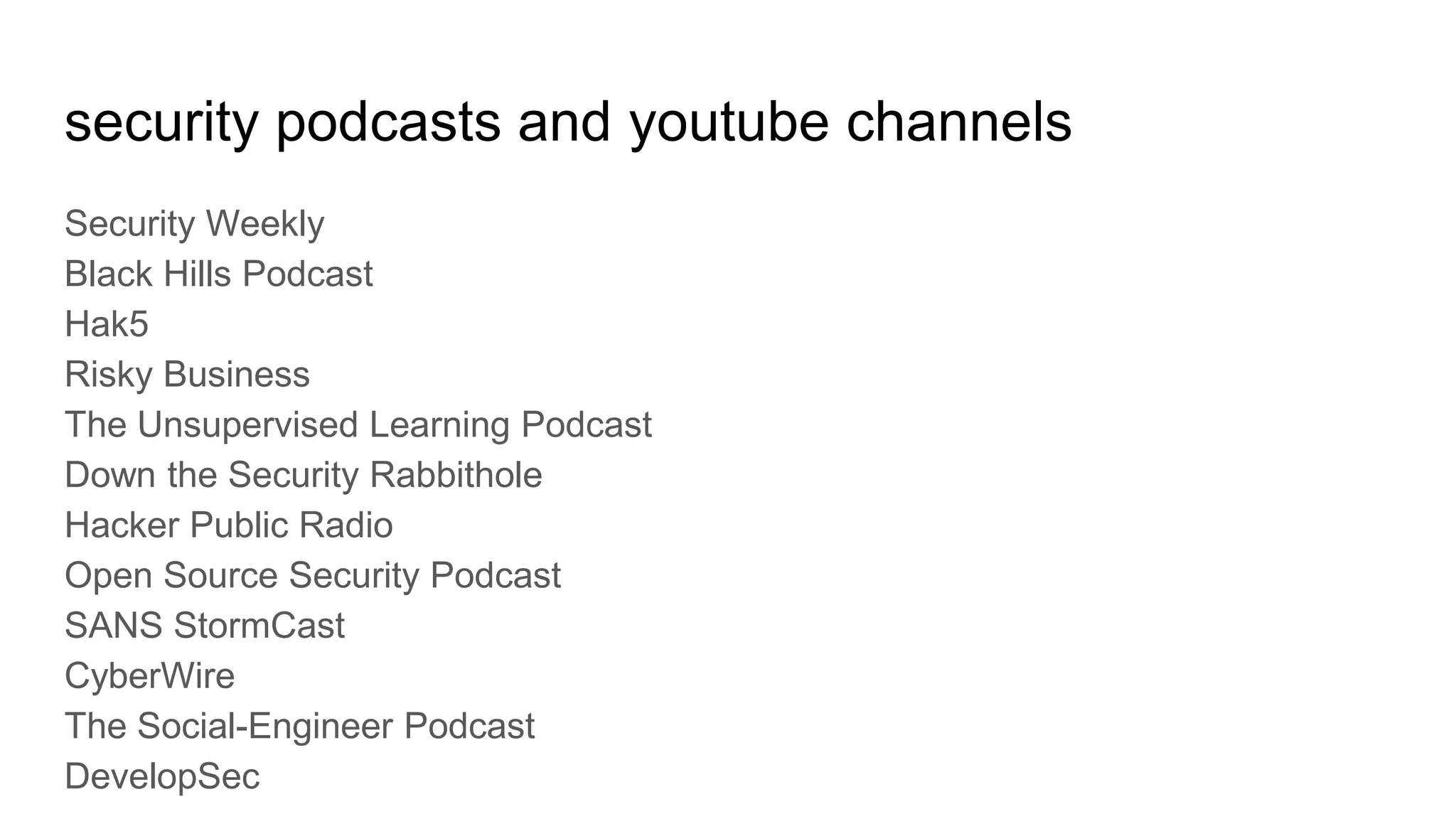security podcasts and youtube channels
Security Weekly
Black Hills Podcast
Hak5
Risky Business
The Unsupervised Learning Podcast
Down the Security Rabbithole
Hacker Public Radio
Open Source Security Podcast
SANS StormCast
CyberWire
The Social-Engineer Podcast
DevelopSec
 