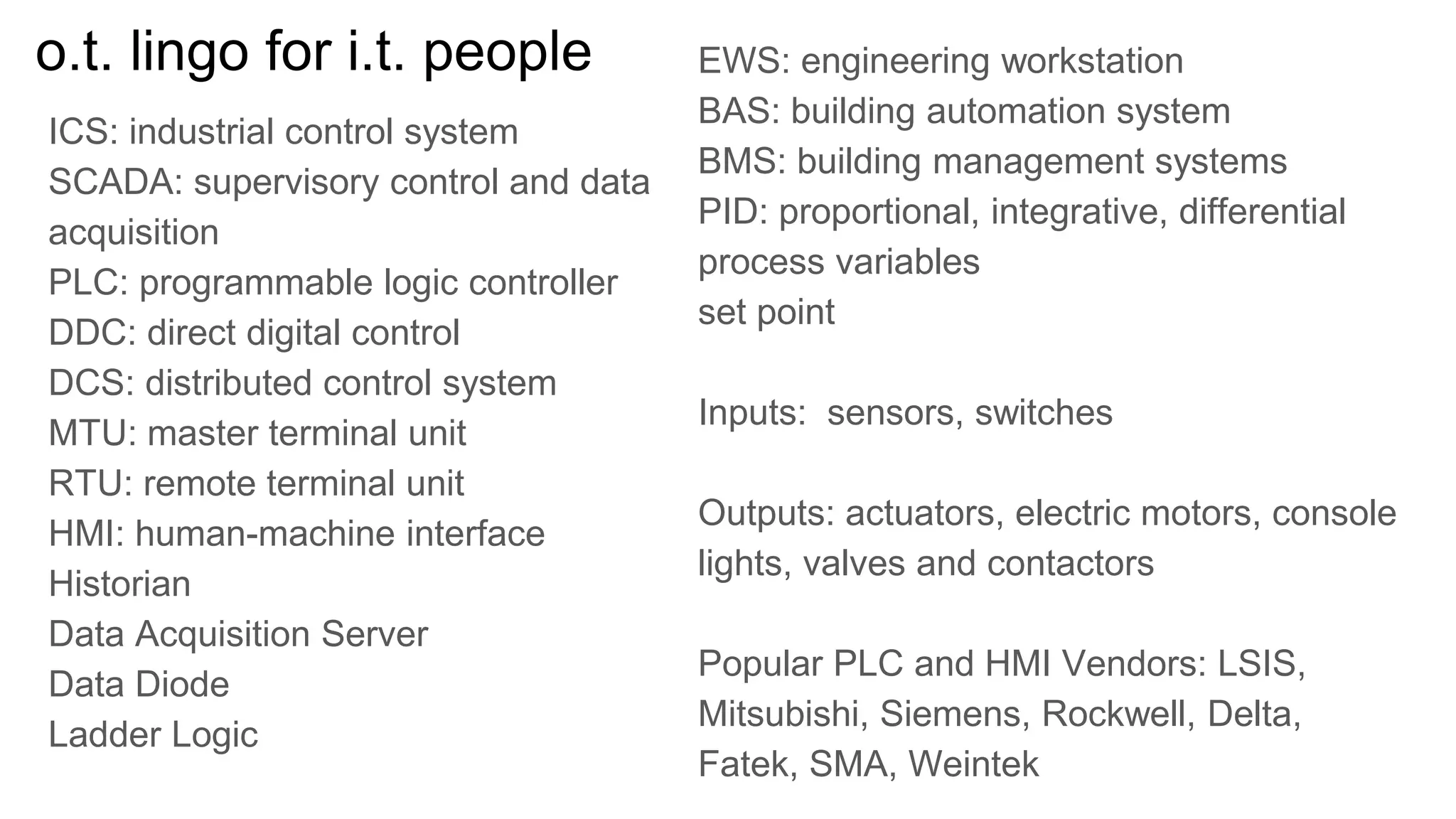 o.t. lingo for i.t. people
ICS: industrial control system
SCADA: supervisory control and data
acquisition
PLC: programmable logic controller
DDC: direct digital control
DCS: distributed control system
MTU: master terminal unit
RTU: remote terminal unit
HMI: human-machine interface
Historian
Data Acquisition Server
Data Diode
Ladder Logic
EWS: engineering workstation
BAS: building automation system
BMS: building management systems
PID: proportional, integrative, differential
process variables
set point
Inputs: sensors, switches
Outputs: actuators, electric motors, console
lights, valves and contactors
Popular PLC and HMI Vendors: LSIS,
Mitsubishi, Siemens, Rockwell, Delta,
Fatek, SMA, Weintek
 