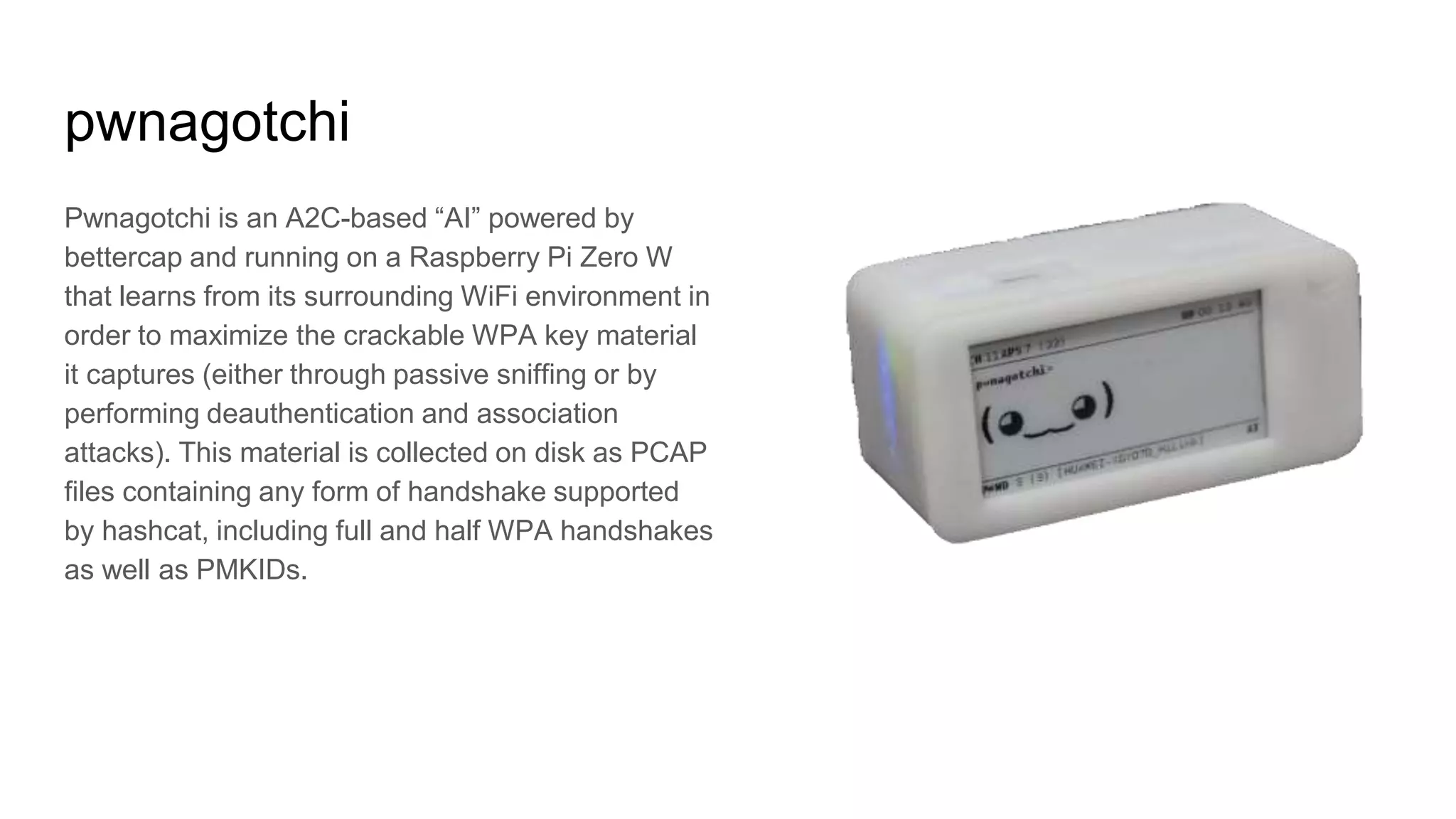 pwnagotchi
Pwnagotchi is an A2C-based “AI” powered by
bettercap and running on a Raspberry Pi Zero W
that learns from its surrounding WiFi environment in
order to maximize the crackable WPA key material
it captures (either through passive sniffing or by
performing deauthentication and association
attacks). This material is collected on disk as PCAP
files containing any form of handshake supported
by hashcat, including full and half WPA handshakes
as well as PMKIDs.
 