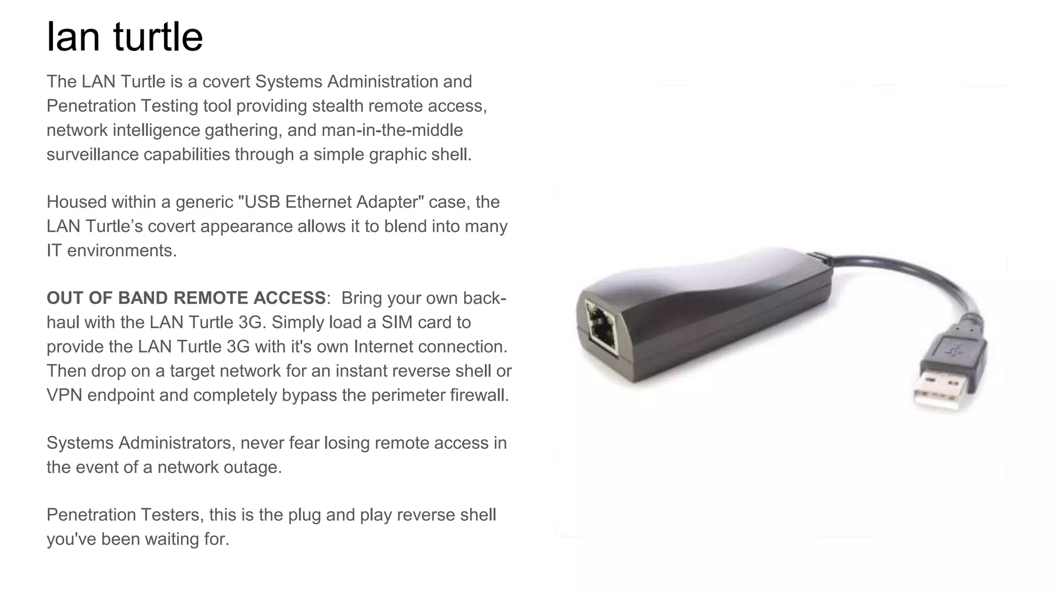 lan turtle
The LAN Turtle is a covert Systems Administration and
Penetration Testing tool providing stealth remote access,
network intelligence gathering, and man-in-the-middle
surveillance capabilities through a simple graphic shell.
Housed within a generic "USB Ethernet Adapter" case, the
LAN Turtle’s covert appearance allows it to blend into many
IT environments.
OUT OF BAND REMOTE ACCESS: Bring your own back-
haul with the LAN Turtle 3G. Simply load a SIM card to
provide the LAN Turtle 3G with it's own Internet connection.
Then drop on a target network for an instant reverse shell or
VPN endpoint and completely bypass the perimeter firewall.
Systems Administrators, never fear losing remote access in
the event of a network outage.
Penetration Testers, this is the plug and play reverse shell
you've been waiting for.
 