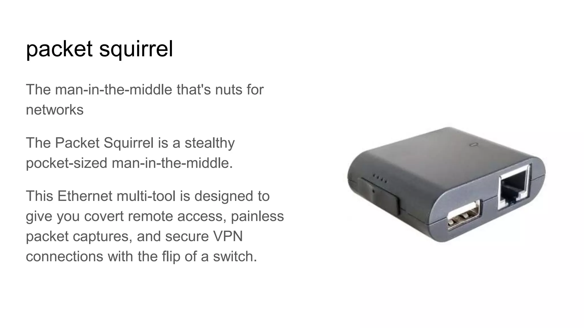 packet squirrel
The man-in-the-middle that's nuts for
networks
The Packet Squirrel is a stealthy
pocket-sized man-in-the-middle.
This Ethernet multi-tool is designed to
give you covert remote access, painless
packet captures, and secure VPN
connections with the flip of a switch.
 