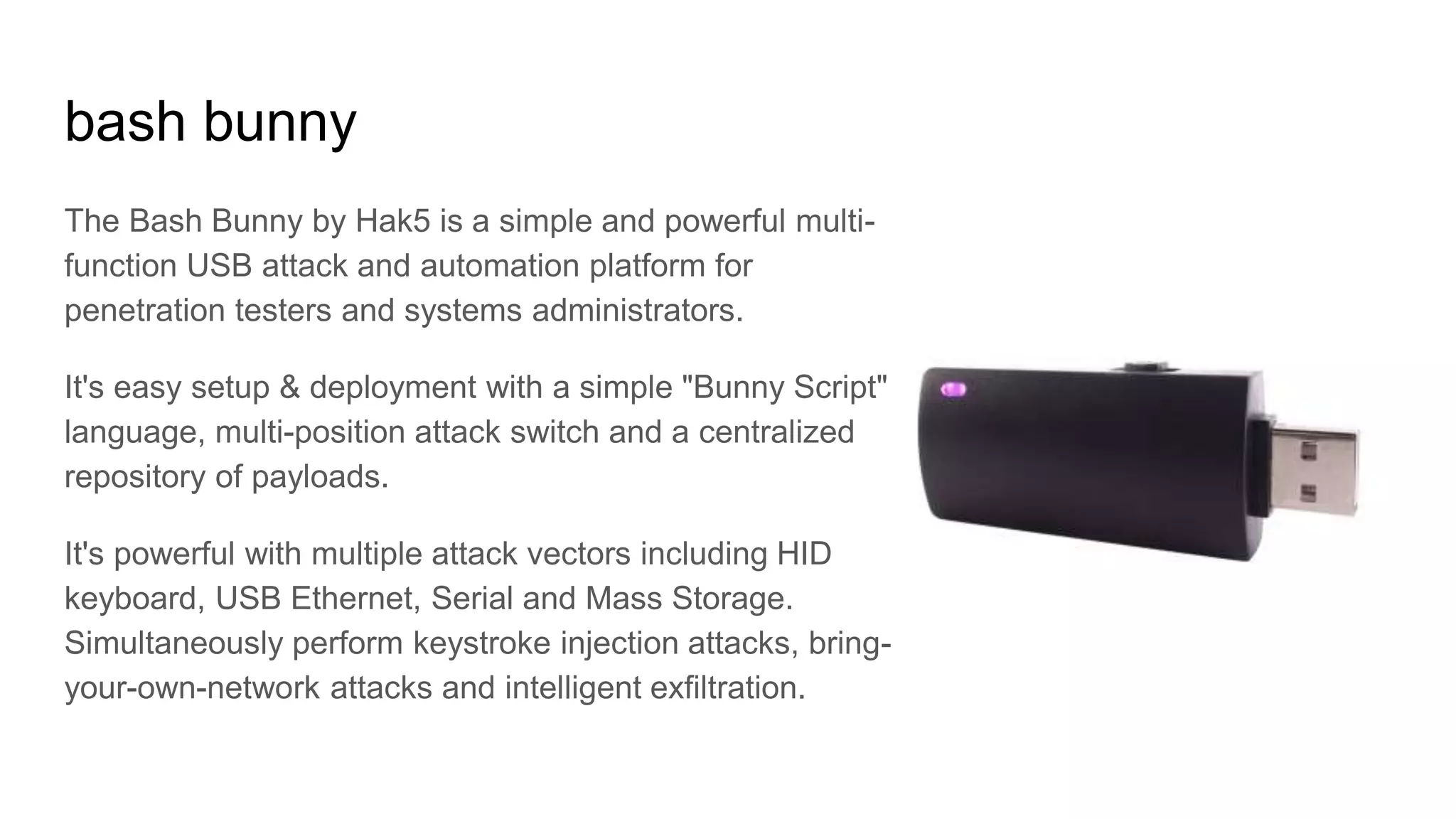 bash bunny
The Bash Bunny by Hak5 is a simple and powerful multi-
function USB attack and automation platform for
penetration testers and systems administrators.
It's easy setup & deployment with a simple "Bunny Script"
language, multi-position attack switch and a centralized
repository of payloads.
It's powerful with multiple attack vectors including HID
keyboard, USB Ethernet, Serial and Mass Storage.
Simultaneously perform keystroke injection attacks, bring-
your-own-network attacks and intelligent exfiltration.
 