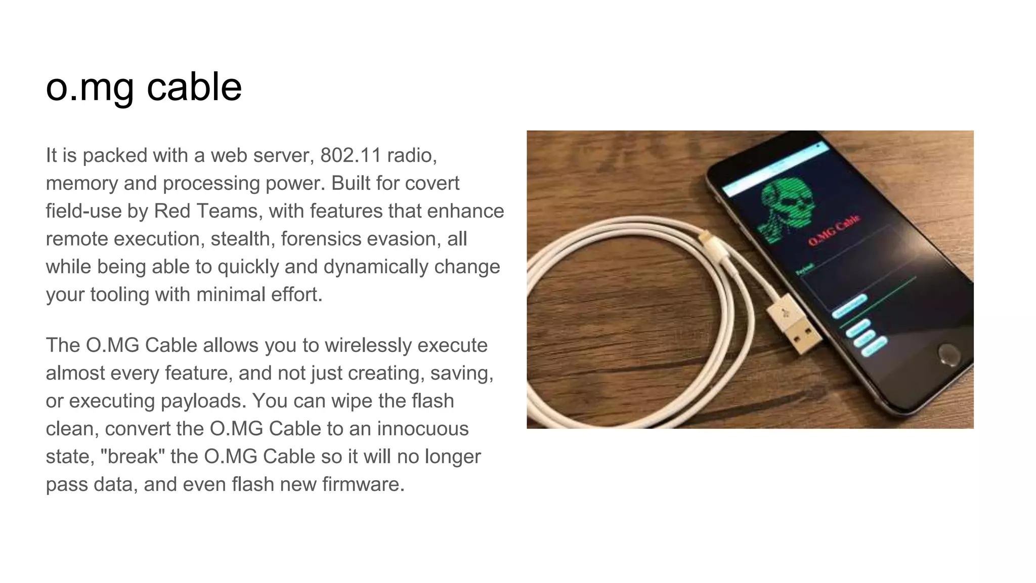 o.mg cable
It is packed with a web server, 802.11 radio,
memory and processing power. Built for covert
field-use by Red Teams, with features that enhance
remote execution, stealth, forensics evasion, all
while being able to quickly and dynamically change
your tooling with minimal effort.
The O.MG Cable allows you to wirelessly execute
almost every feature, and not just creating, saving,
or executing payloads. You can wipe the flash
clean, convert the O.MG Cable to an innocuous
state, "break" the O.MG Cable so it will no longer
pass data, and even flash new firmware.
 