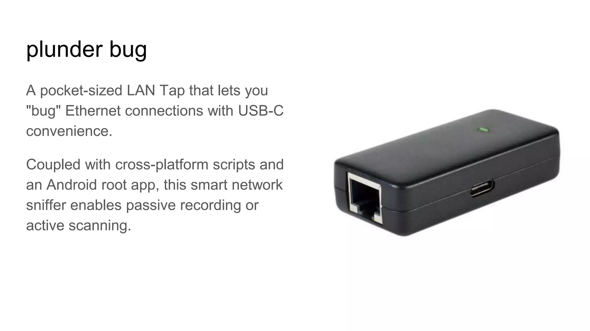 plunder bug
A pocket-sized LAN Tap that lets you
"bug" Ethernet connections with USB-C
convenience.
Coupled with cross-platform scripts and
an Android root app, this smart network
sniffer enables passive recording or
active scanning.
 