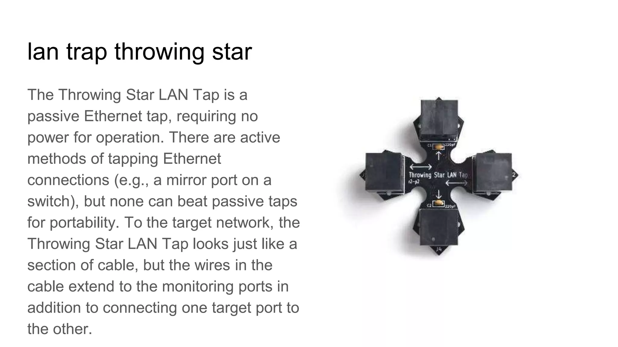 lan trap throwing star
The Throwing Star LAN Tap is a
passive Ethernet tap, requiring no
power for operation. There are active
methods of tapping Ethernet
connections (e.g., a mirror port on a
switch), but none can beat passive taps
for portability. To the target network, the
Throwing Star LAN Tap looks just like a
section of cable, but the wires in the
cable extend to the monitoring ports in
addition to connecting one target port to
the other.
 