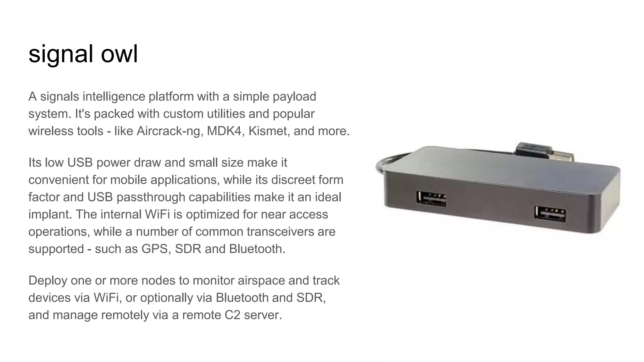 signal owl
A signals intelligence platform with a simple payload
system. It's packed with custom utilities and popular
wireless tools - like Aircrack-ng, MDK4, Kismet, and more.
Its low USB power draw and small size make it
convenient for mobile applications, while its discreet form
factor and USB passthrough capabilities make it an ideal
implant. The internal WiFi is optimized for near access
operations, while a number of common transceivers are
supported - such as GPS, SDR and Bluetooth.
Deploy one or more nodes to monitor airspace and track
devices via WiFi, or optionally via Bluetooth and SDR,
and manage remotely via a remote C2 server.
 