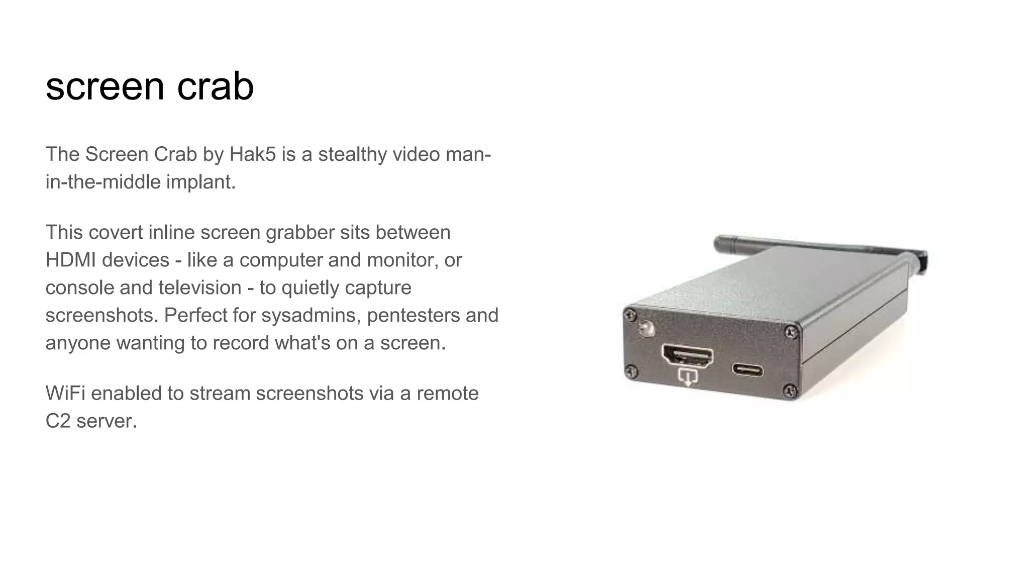 screen crab
The Screen Crab by Hak5 is a stealthy video man-
in-the-middle implant.
This covert inline screen grabber sits between
HDMI devices - like a computer and monitor, or
console and television - to quietly capture
screenshots. Perfect for sysadmins, pentesters and
anyone wanting to record what's on a screen.
WiFi enabled to stream screenshots via a remote
C2 server.
 