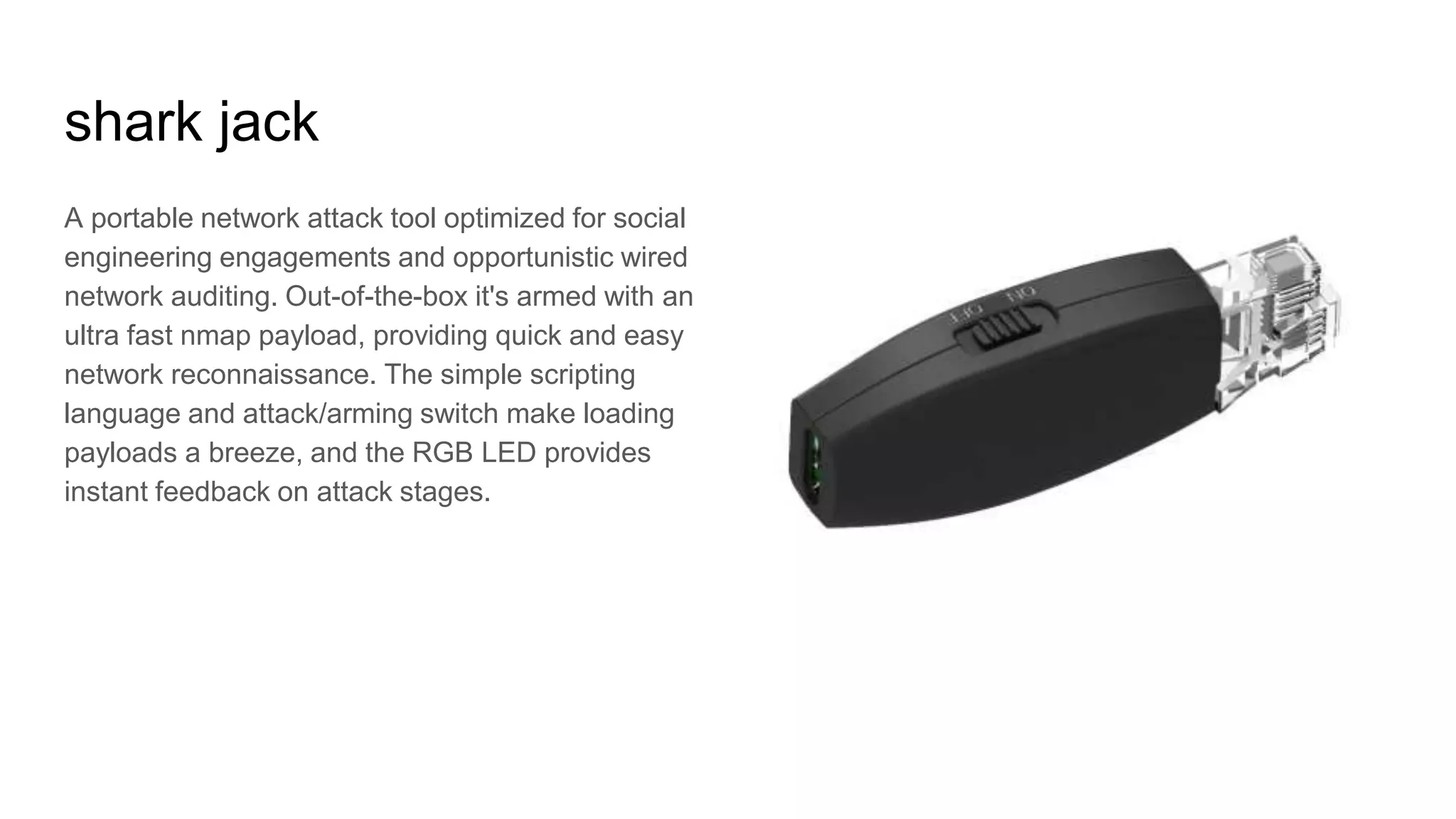 shark jack
A portable network attack tool optimized for social
engineering engagements and opportunistic wired
network auditing. Out-of-the-box it's armed with an
ultra fast nmap payload, providing quick and easy
network reconnaissance. The simple scripting
language and attack/arming switch make loading
payloads a breeze, and the RGB LED provides
instant feedback on attack stages.
 