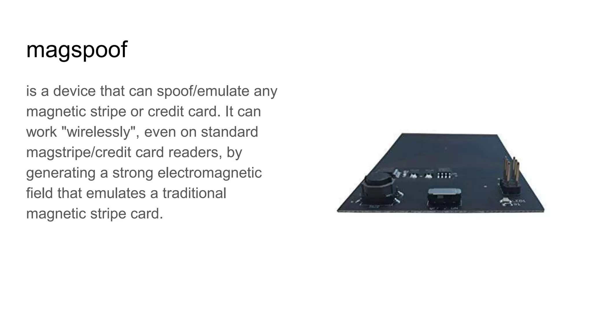 magspoof
is a device that can spoof/emulate any
magnetic stripe or credit card. It can
work "wirelessly", even on standard
magstripe/credit card readers, by
generating a strong electromagnetic
field that emulates a traditional
magnetic stripe card.
 