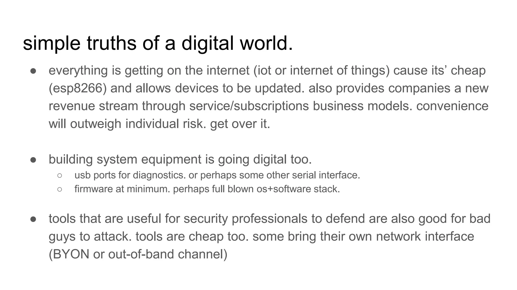 simple truths of a digital world.
● everything is getting on the internet (iot or internet of things) cause its’ cheap
(esp8266) and allows devices to be updated. also provides companies a new
revenue stream through service/subscriptions business models. convenience
will outweigh individual risk. get over it.
● building system equipment is going digital too.
○ usb ports for diagnostics. or perhaps some other serial interface.
○ firmware at minimum. perhaps full blown os+software stack.
● tools that are useful for security professionals to defend are also good for bad
guys to attack. tools are cheap too. some bring their own network interface
(BYON or out-of-band channel)
 