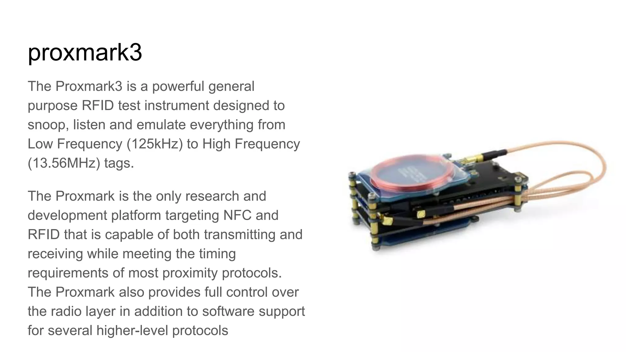 proxmark3
The Proxmark3 is a powerful general
purpose RFID test instrument designed to
snoop, listen and emulate everything from
Low Frequency (125kHz) to High Frequency
(13.56MHz) tags.
The Proxmark is the only research and
development platform targeting NFC and
RFID that is capable of both transmitting and
receiving while meeting the timing
requirements of most proximity protocols.
The Proxmark also provides full control over
the radio layer in addition to software support
for several higher-level protocols
 