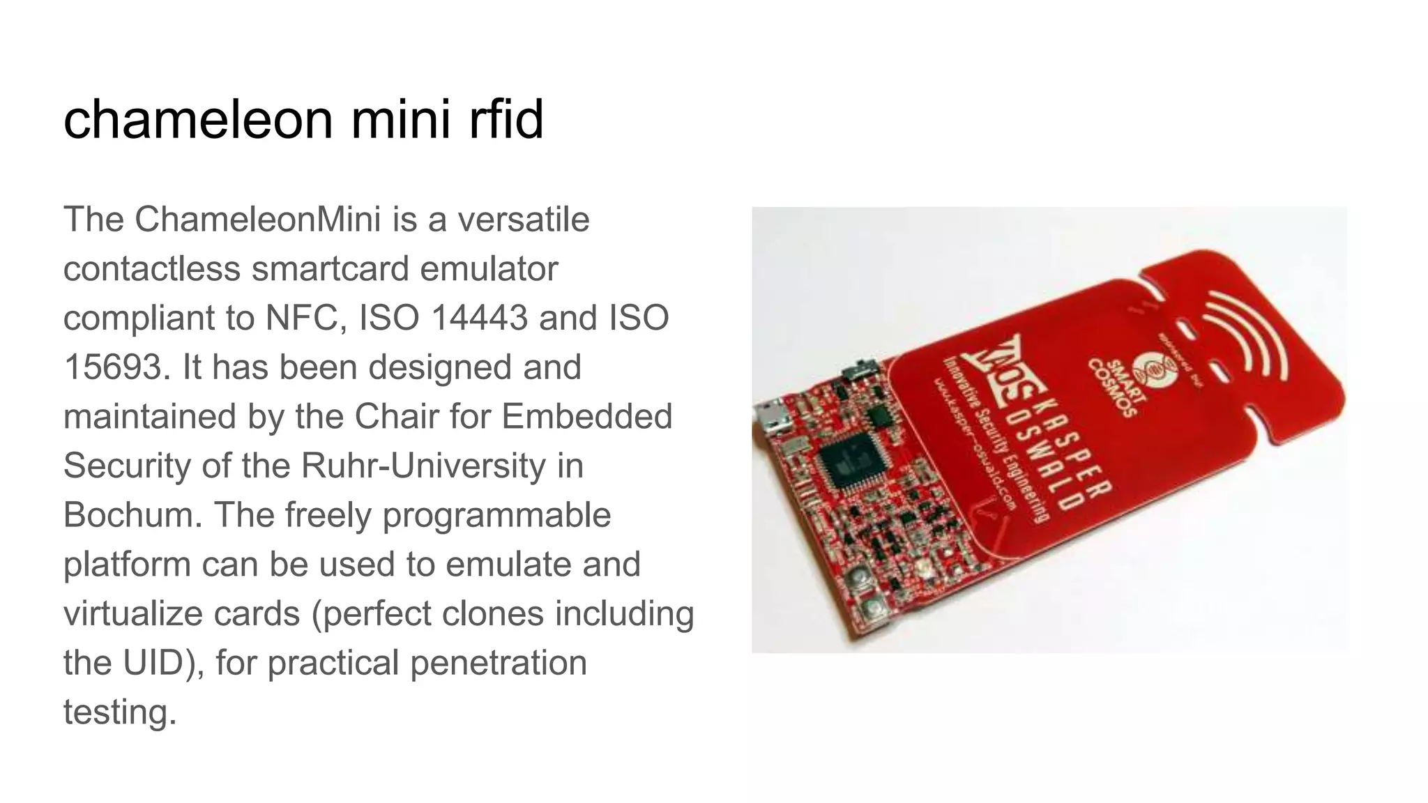 chameleon mini rfid
The ChameleonMini is a versatile
contactless smartcard emulator
compliant to NFC, ISO 14443 and ISO
15693. It has been designed and
maintained by the Chair for Embedded
Security of the Ruhr-University in
Bochum. The freely programmable
platform can be used to emulate and
virtualize cards (perfect clones including
the UID), for practical penetration
testing.
 