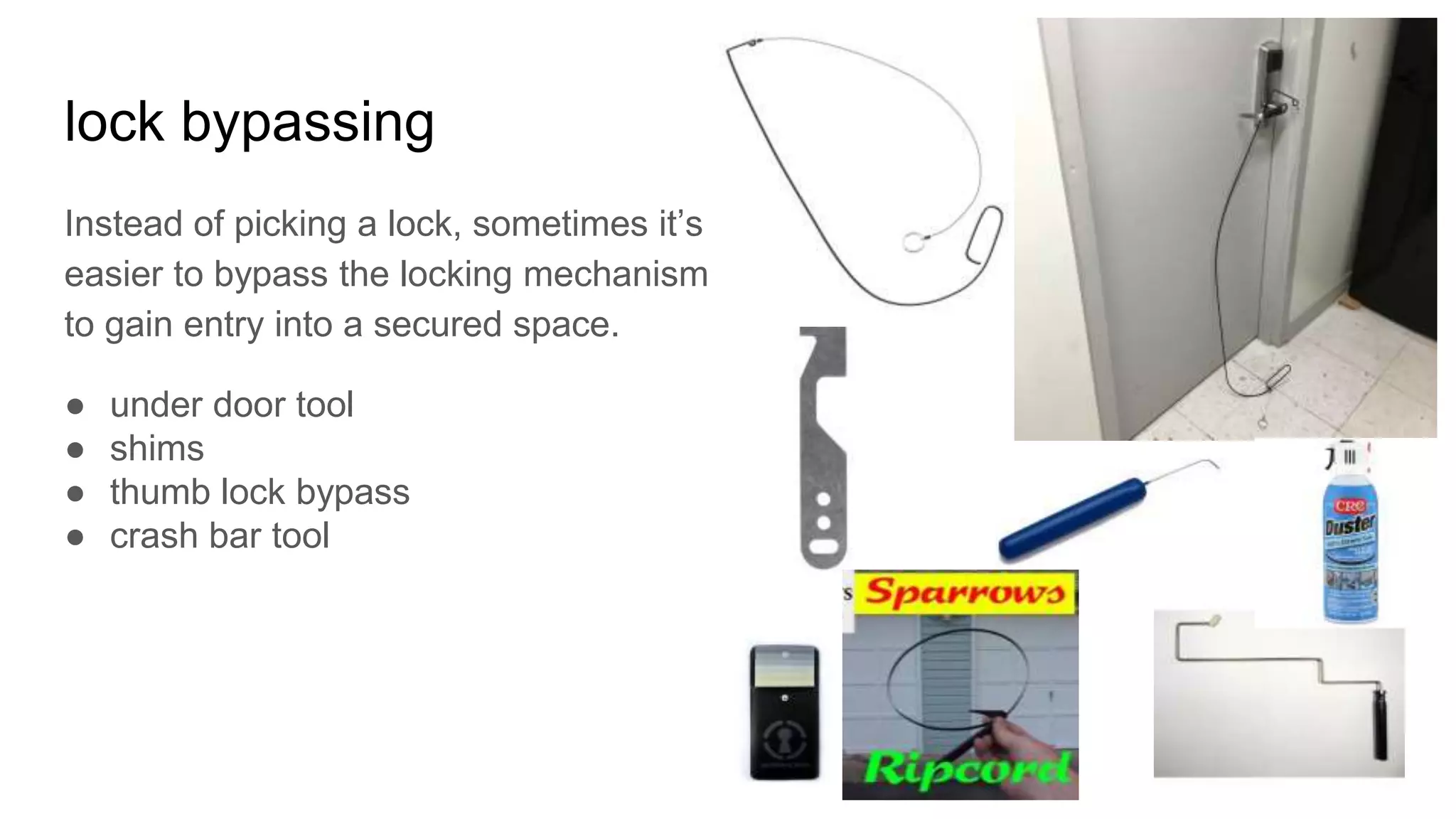lock bypassing
Instead of picking a lock, sometimes it’s
easier to bypass the locking mechanism
to gain entry into a secured space.
● under door tool
● shims
● thumb lock bypass
● crash bar tool
 