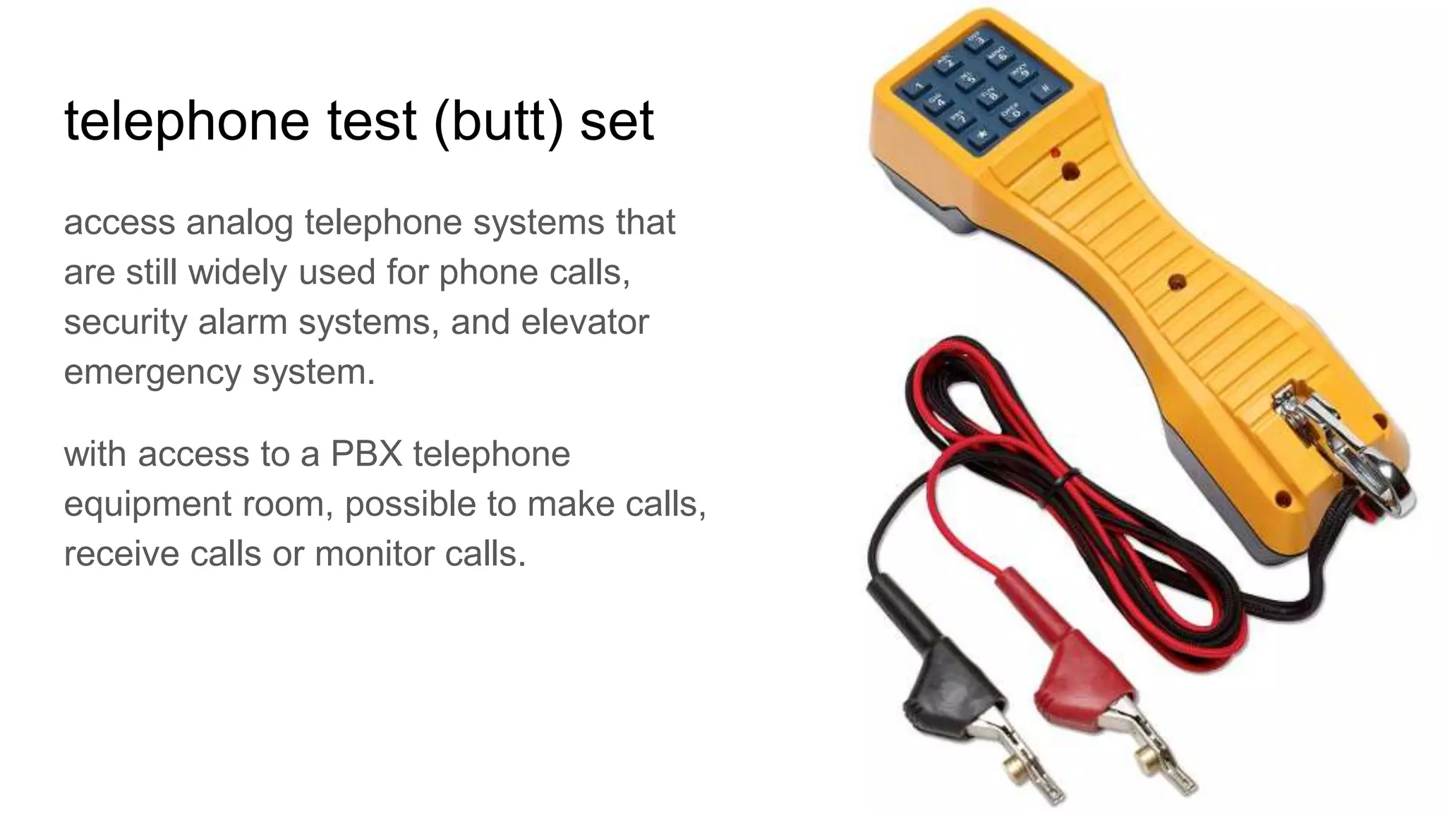 telephone test (butt) set
access analog telephone systems that
are still widely used for phone calls,
security alarm systems, and elevator
emergency system.
with access to a PBX telephone
equipment room, possible to make calls,
receive calls or monitor calls.
 
