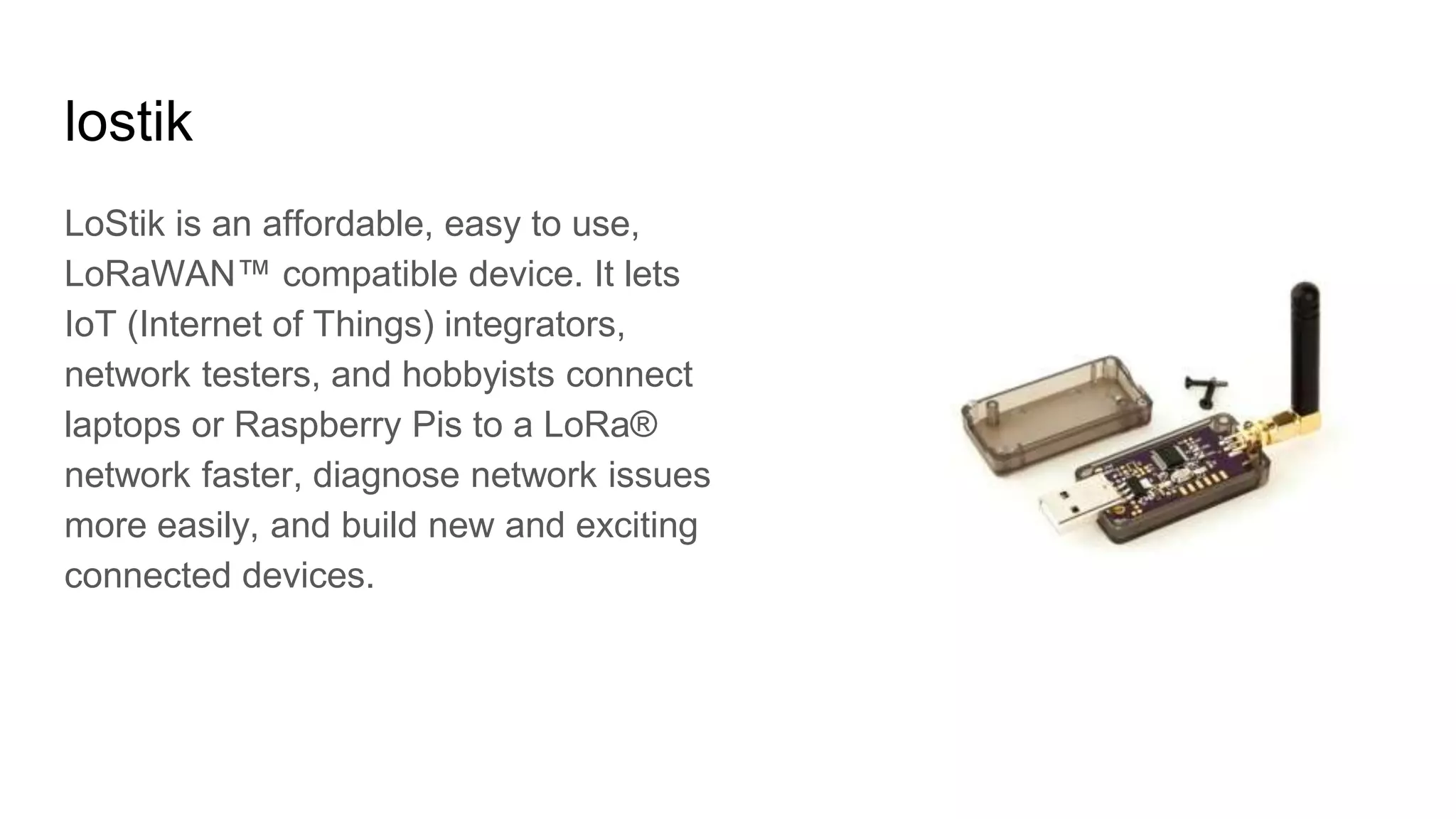 lostik
LoStik is an affordable, easy to use,
LoRaWAN™ compatible device. It lets
IoT (Internet of Things) integrators,
network testers, and hobbyists connect
laptops or Raspberry Pis to a LoRa®
network faster, diagnose network issues
more easily, and build new and exciting
connected devices.
 