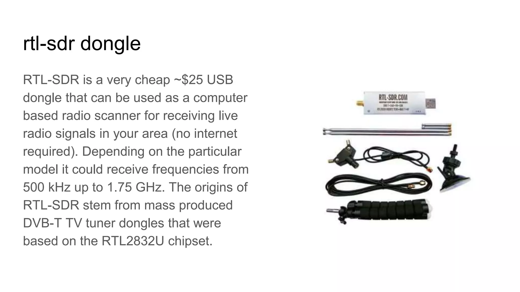 rtl-sdr dongle
RTL-SDR is a very cheap ~$25 USB
dongle that can be used as a computer
based radio scanner for receiving live
radio signals in your area (no internet
required). Depending on the particular
model it could receive frequencies from
500 kHz up to 1.75 GHz. The origins of
RTL-SDR stem from mass produced
DVB-T TV tuner dongles that were
based on the RTL2832U chipset.
 
