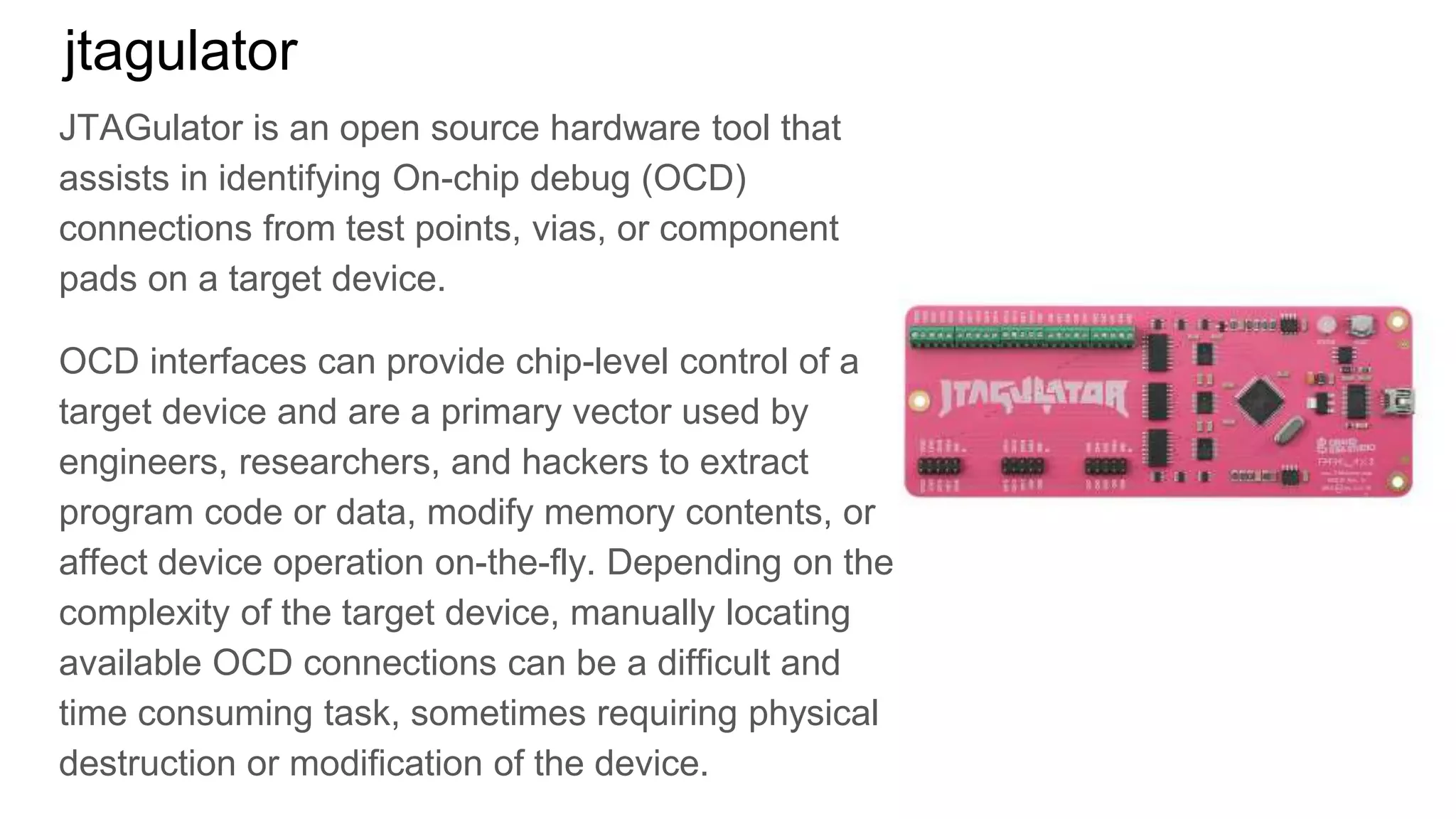 jtagulator
JTAGulator is an open source hardware tool that
assists in identifying On-chip debug (OCD)
connections from test points, vias, or component
pads on a target device.
OCD interfaces can provide chip-level control of a
target device and are a primary vector used by
engineers, researchers, and hackers to extract
program code or data, modify memory contents, or
affect device operation on-the-fly. Depending on the
complexity of the target device, manually locating
available OCD connections can be a difficult and
time consuming task, sometimes requiring physical
destruction or modification of the device.
 