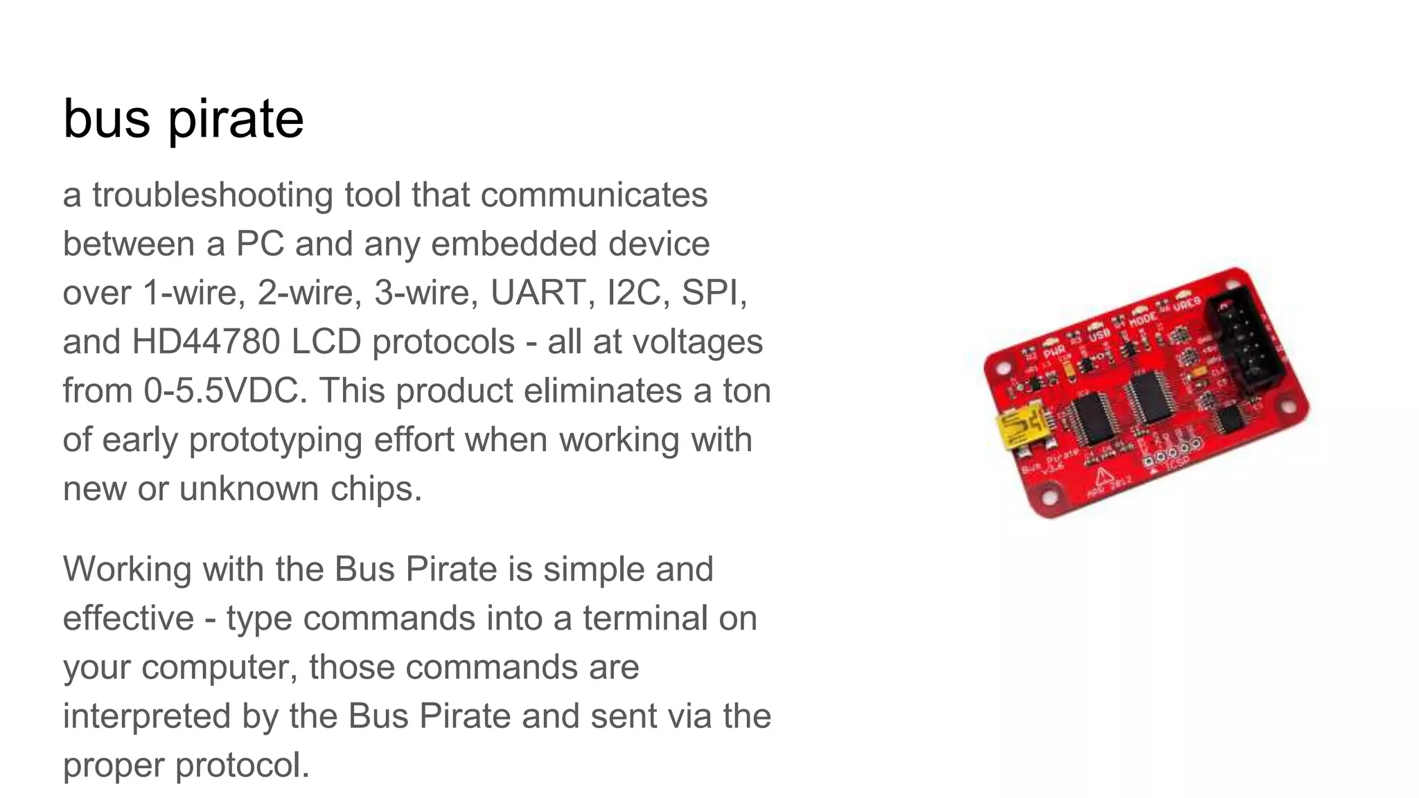 bus pirate
a troubleshooting tool that communicates
between a PC and any embedded device
over 1-wire, 2-wire, 3-wire, UART, I2C, SPI,
and HD44780 LCD protocols - all at voltages
from 0-5.5VDC. This product eliminates a ton
of early prototyping effort when working with
new or unknown chips.
Working with the Bus Pirate is simple and
effective - type commands into a terminal on
your computer, those commands are
interpreted by the Bus Pirate and sent via the
proper protocol.
 