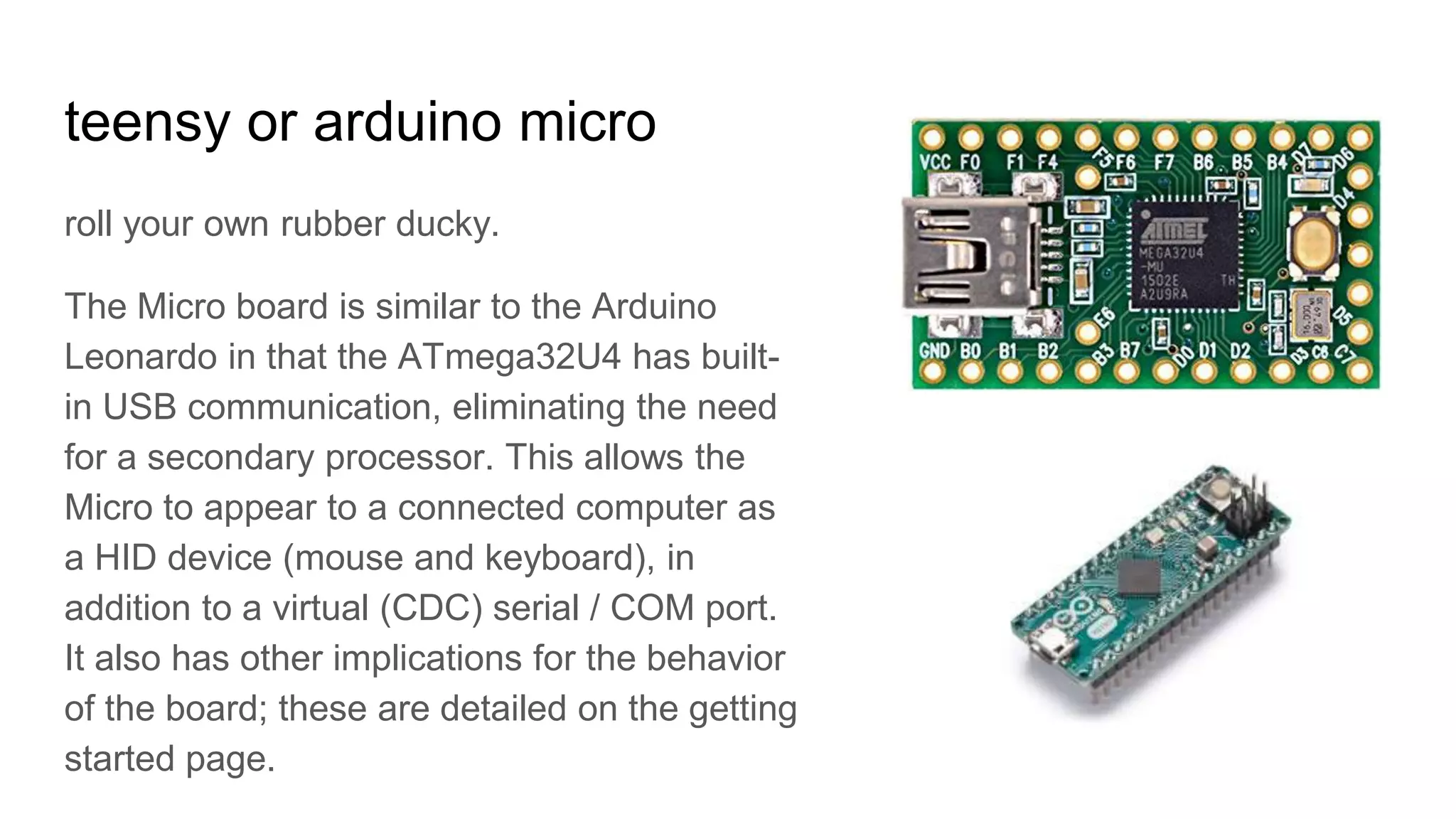 teensy or arduino micro
roll your own rubber ducky.
The Micro board is similar to the Arduino
Leonardo in that the ATmega32U4 has built-
in USB communication, eliminating the need
for a secondary processor. This allows the
Micro to appear to a connected computer as
a HID device (mouse and keyboard), in
addition to a virtual (CDC) serial / COM port.
It also has other implications for the behavior
of the board; these are detailed on the getting
started page.
 