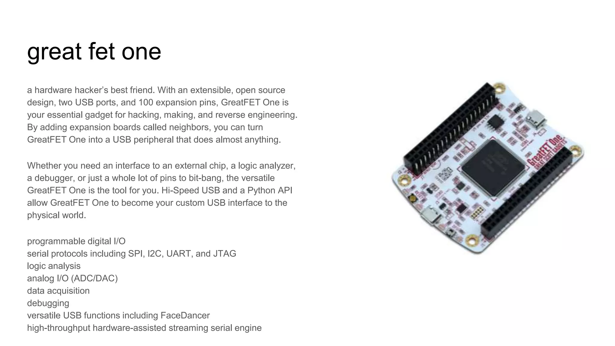 great fet one
a hardware hacker’s best friend. With an extensible, open source
design, two USB ports, and 100 expansion pins, GreatFET One is
your essential gadget for hacking, making, and reverse engineering.
By adding expansion boards called neighbors, you can turn
GreatFET One into a USB peripheral that does almost anything.
Whether you need an interface to an external chip, a logic analyzer,
a debugger, or just a whole lot of pins to bit-bang, the versatile
GreatFET One is the tool for you. Hi-Speed USB and a Python API
allow GreatFET One to become your custom USB interface to the
physical world.
programmable digital I/O
serial protocols including SPI, I2C, UART, and JTAG
logic analysis
analog I/O (ADC/DAC)
data acquisition
debugging
versatile USB functions including FaceDancer
high-throughput hardware-assisted streaming serial engine
 