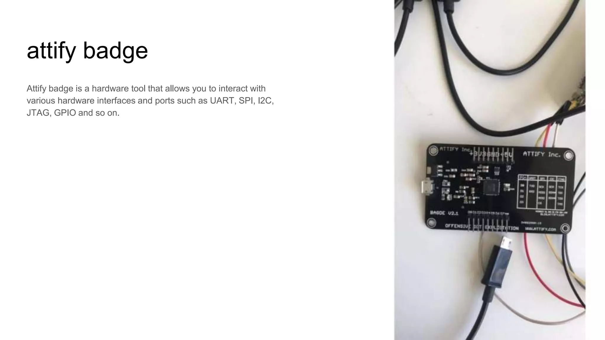 attify badge
Attify badge is a hardware tool that allows you to interact with
various hardware interfaces and ports such as UART, SPI, I2C,
JTAG, GPIO and so on.
 
