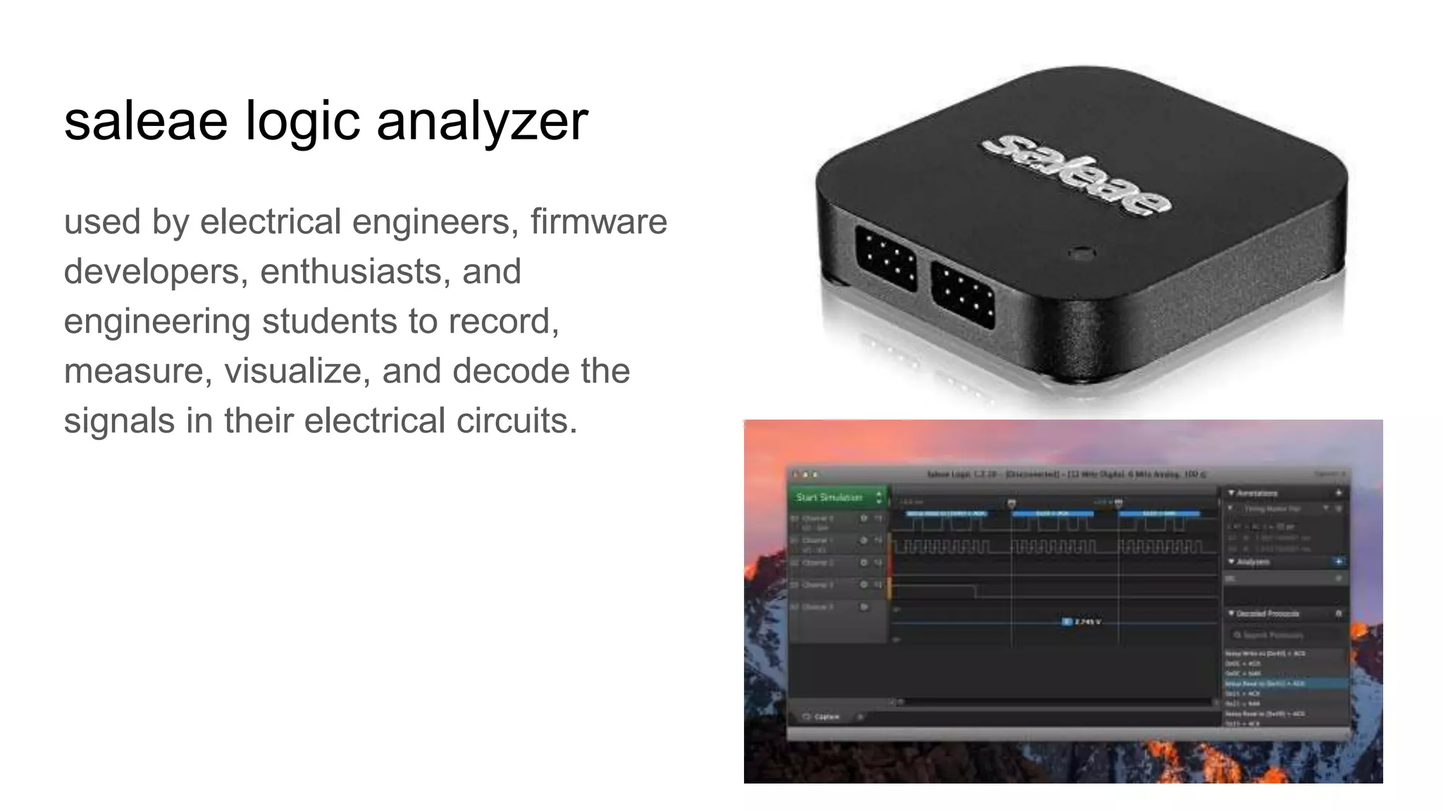 saleae logic analyzer
used by electrical engineers, firmware
developers, enthusiasts, and
engineering students to record,
measure, visualize, and decode the
signals in their electrical circuits.
 
