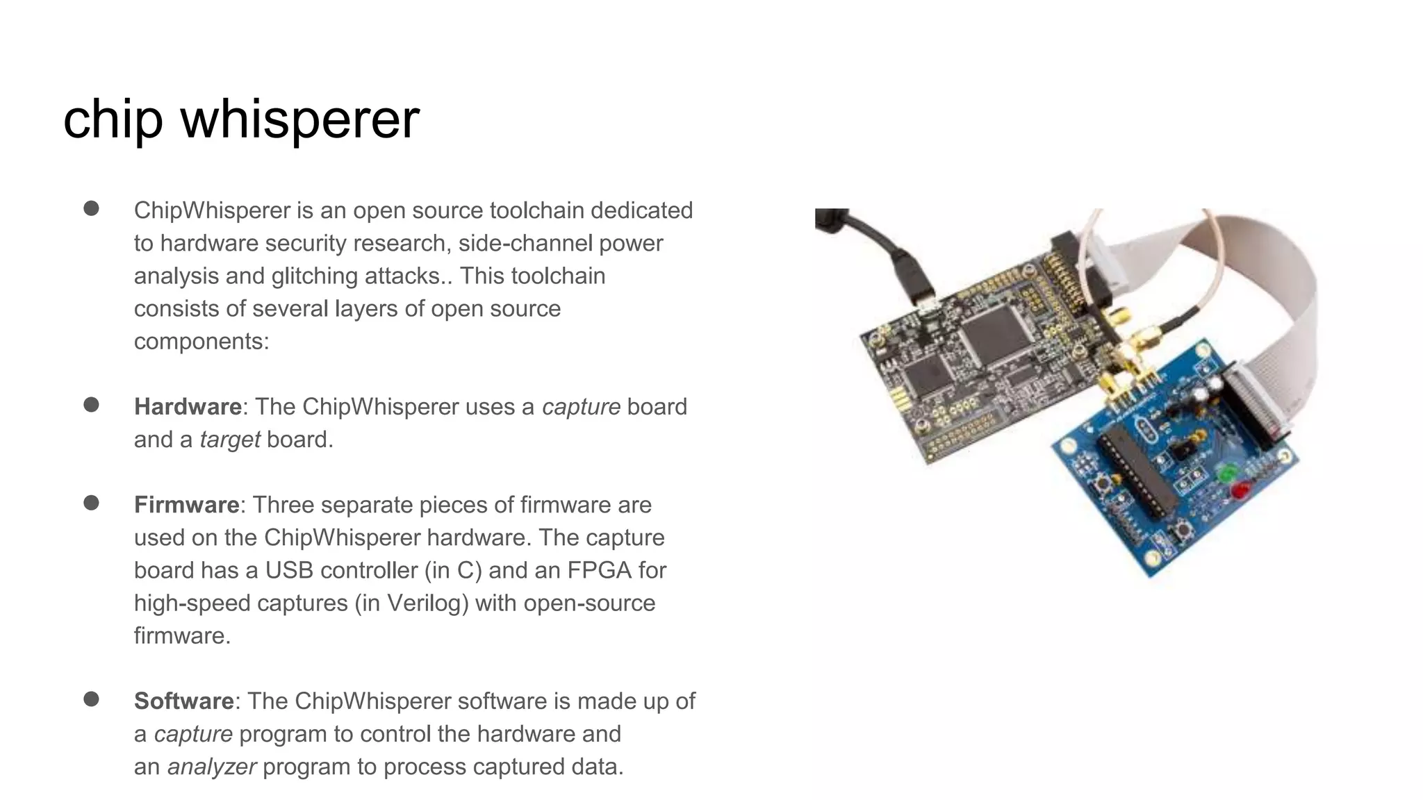 chip whisperer
● ChipWhisperer is an open source toolchain dedicated
to hardware security research, side-channel power
analysis and glitching attacks.. This toolchain
consists of several layers of open source
components:
● Hardware: The ChipWhisperer uses a capture board
and a target board.
● Firmware: Three separate pieces of firmware are
used on the ChipWhisperer hardware. The capture
board has a USB controller (in C) and an FPGA for
high-speed captures (in Verilog) with open-source
firmware.
● Software: The ChipWhisperer software is made up of
a capture program to control the hardware and
an analyzer program to process captured data.
 