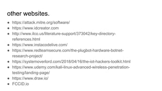 other websites.
● https://attack.mitre.org/software/
● https://www.idcreator.com
● http://www.ilco.us/literature-support/373042/key-directory-
references.html
● https://www.instacodelive.com/
● https://www.redteamsecure.com/the-plugbot-hardware-botnet-
research-project/
● https://systemoverlord.com/2018/04/16/the-iot-hackers-toolkit.html
● https://www.udemy.com/kali-linux-advanced-wireless-penetration-
testing/landing-page/
● https://www.draw.io/
● FCCID.io
 