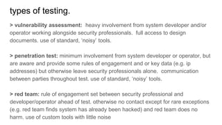 types of testing.
> vulnerability assessment: heavy involvement from system developer and/or
operator working alongside security professionals. full access to design
documents. use of standard, ‘noisy’ tools.
> penetration test: minimum involvement from system developer or operator, but
are aware and provide some rules of engagement and or key data (e.g. ip
addresses) but otherwise leave security professionals alone. communication
between parties throughout test. use of standard, ‘noisy’ tools.
> red team: rule of engagement set between security professional and
developer/operator ahead of test. otherwise no contact except for rare exceptions
(e.g. red team finds system has already been hacked) and red team does no
harm. use of custom tools with little noise
 