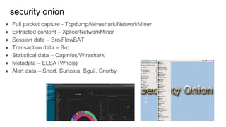 security onion
● Full packet capture - Tcpdump/Wireshark/NetworkMiner
● Extracted content – Xplico/NetworkMiner
● Session data – Bro/FlowBAT
● Transaction data – Bro
● Statistical data – Capinfos/Wireshark
● Metadata – ELSA (Whois)
● Alert data – Snort, Suricata, Sguil, Snorby
 