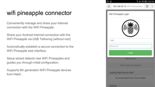 wifi pineapple connector
Conveniently manage and share your Internet
connection with the WiFi Pineapple.
Share your Android Internet connection with the
WiFi Pineapple via USB Tethering (without root)
Automatically establish a secure connection to the
WiFi Pineapple web interface.
Setup wizard detects new WiFi Pineapples and
guides you through initial configuration.
Supports 6th generation WiFi Pineapple devices
from Hak5.
 
