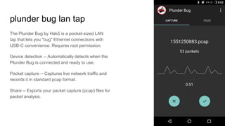 plunder bug lan tap
The Plunder Bug by Hak5 is a pocket-sized LAN
tap that lets you "bug" Ethernet connections with
USB-C convenience. Requires root permission.
Device detection -- Automatically detects when the
Plunder Bug is connected and ready to use.
Packet capture -- Captures live network traffic and
records it in standard pcap format.
Share -- Exports your packet capture (pcap) files for
packet analysis.
 