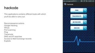 hackode
This applications contains different tools with which
you'll be able to carry out:
Reconnaissance actions
Google Hacking
Whois
Port scanning
Ping
Traceroute
DNS and IP searches
Access to Mail Exchange records
Exploits
 
