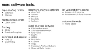 more software tools.
arp spoofing / mitm
● Bettercap
● Ettercap
red team framework
● Cobalt Strike
fuzzing
● QEMU
● American Fuzzy Lop
command and control
● Hak5 C2
● Gcat / Gdog
hardware analysis software
● OpenOCD
● Spiflash
● Minicom
● Baudrate
● flashrom
radio analysis software
● KillerBee Framework
● Attify ZigBee Framework
● GNU Radio
● BLEAH
● GQRX
● Blue Hydra
● EZ-Wave
● scapy
● Inspectrum Analyzer Software
● Universal Radio Hacker
iot vulnerability scanner
● Princeton IoT Inspector
● BItDefender IoT Home Scanner
automobile tools
● TOAD OBD2
 