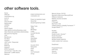 other software tools.
Kansa
DNScat2
canarytokens.org
punk.sh
warvox
Cain and Abel
NetStumbler
inSSIDer
Kismet
Search Diggity
https://github.com/brav0hax/easy-creds
https://tools.kali.org/wireless-attacks/asleap
Microsoft Port Reporter
Chef
Bloodhound
Kon-Boot
Inception
LAN Turrtle + Responder
ettercap
Bettercap
Arpspoof
MiTM Framework
Let's Encrypt: Free SSL certs
Responder: LLMNR attacks
Masscan
project-rainbowcrack.com
crackstation.net
Poison Ivy backdoor trojan
Ghost Rat
Social Engineering Toolkit
Stego Tools
JSteg
MP3Dtego
S-Mail
Invisible Secrets
Stash
Hydan
OpenStego
SilentEye
OpenPuff
Acunetix WVS
Netsparker
W3af
Nikto
Veil Framework
strings
Memory Dumps D5 P22
Mandiant's Memoryze MemoryDD.bat
HBGary's fastdump
Matthieu Suiche's win32dd
winpmem
FTKImager
ManTech's mdd
Voltaile System's Voltatility Framework ***
Google Rekall******
Rootkits
chkrootkit
Rootkit Hunter rkhunter**
Rootkit Revealer**
Sophos Antirootkit
McAfee Rootkit Detective
rootkit creation tool: suterusu
DropSmack
Powershell Empire
EXIFTOOL
Sysmon
AI Hunter
 