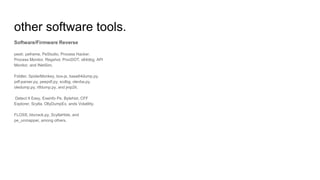 other software tools.
Software/Firmware Reverse
pestr, peframe, PeStudio, Process Hacker,
Process Monitor, Regshot, ProcDOT, x64dbg, API
Monitor, and INetSim.
Fiddler, SpiderMonkey, box-js, base64dump.py,
pdf-parser.py, peepdf.py, scdbg, olevba.py,
oledump.py, rtfdump.py, and jmp2it.
Detect It Easy, Exeinfo Pe, Bytehist, CFF
Explorer, Scylla, OllyDumpEx, ands Volatility.
FLOSS, bbcrack.py, ScyllaHide, and
pe_unmapper, among others.
 