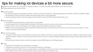 tips for making iot devices a bit more secure.
●Segment home network, put IoT devices on separate network. In a pinch, use router guest network for IoT home devices.
●Change passwords every now and then.
●Secure by Default
○ No default passwords shared between devices, or weak out of the box passwords. Strong passphrases with numb3rs, LeTtErS, and $pecial ch@rs.
○ All passwords should be randomly created using high quality random number generators.
○ Advanced features used by small percentage of users should be turned off (VPN, Remote Administration, etc.)
●Secure by Design
○ Firmware should be locked down so serial access is not available.
○ Secure Element (SE) or Trusted Protection Modules (TPM) devices should be used to protect access to the firmware and hardware.
○ All GPIO, UART, and JTAG interfaces on the hardware should be disabled for production versions.
○ NAND or other memory/storage mediums should be protected with epoxy, ball sockets (so the memory cannot be removed and dumped), or other
methods to prevent physical attacks.
●Zero Trust Computing
○ The devices should not rely on the network to provide security. Rather, the device's security model should assume the network is compromised and still
maintain protection methods. This can be done with prompts to the users to accept handshakes between devices trying to access other devices on their
networks.
○ Communication between devices should be encrypted to prevent MitM attacks and sniffing/snooping.
●Privacy
○ Consumer PII not shared with manufacturers or partners
○ Usage data on individual consumer is never shared with partners or advertisers.
○ Anonymous data for buckets of users on usage patterns is acceptable as long as it's proven to not be traceable back to the individual consumers.
○ Data collection policy, type of data collected and usage of data is clearly documented on site.
 
