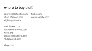 where to buy stuff.
sparrowslockpicks.com
shop.riftrecon.com
vigilantgear.com
wallofsheep.com
hackerwarehouse.com
hak5.org
greatscottgadgets.com
1bitsquared.com
ebay.com
tindie.com
crowdsupply.com
 