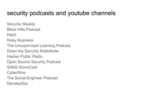 security podcasts and youtube channels
Security Weekly
Black Hills Podcast
Hak5
Risky Business
The Unsupervised Learning Podcast
Down the Security Rabbithole
Hacker Public Radio
Open Source Security Podcast
SANS StormCast
CyberWire
The Social-Engineer Podcast
DevelopSec
 