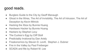 good reads.
● Burglars Guide to the City by Geoff Manaugh
● Ghost in the Wires, The Art of Invisibility, The Art of Intrusion, The Art of
Deception by Kevin Mitnick
● Hacking the Xbox by Bunnie Huang
● Hardware Hacker by Bunnie Huang
● Hackers by Stephen Levy
● The Cuckoo’s Egg by Cliff Stoll
● Predictably Irrational by Dan Ariely
● Freakonomics by Steven D. Levitt, Stephen J. Dubner
● Fire in the Valley by Paul Freiberger
● SCADA and Me by Robert M. Lee
 