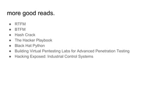 more good reads.
● RTFM
● BTFM
● Hash Crack
● The Hacker Playbook
● Black Hat Python
● Building Virtual Pentesting Labs for Advanced Penetration Testing
● Hacking Exposed: Industrial Control Systems
 
