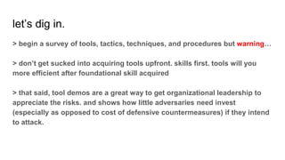 let’s dig in.
> begin a survey of tools, tactics, techniques, and procedures but warning…
> don’t get sucked into acquiring tools upfront. skills first. tools will you
more efficient after foundational skill acquired
> that said, tool demos are a great way to get organizational leadership to
appreciate the risks. and shows how little adversaries need invest
(especially as opposed to cost of defensive countermeasures) if they intend
to attack.
 