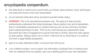 encyclopedia compendium.
● this slide deck is meant to be a quick-look up of ideas, best practices, tools, techniques,
and resources found in the main presentation
● do not read this slide deck alone and grant yourself master status.
● WARNING: This is for educational purposes only. The goal is to help security
professionals understand the threat landscape. Never perform any sort of penetration
test or vulnerability assessment on systems that you do not own and have not been
given explicit permission to test. Prior to any commencing any assessment work,
document the rules of engagement to govern the test in writing. Have the rules signed
by both parties. Always seek to do no harm. Failure to do so could leave in a world of
hurt from a legal liability perspective.
● goal is to make defenders better, not prove how l33t we are
● i am a lifetime student, not an expert. the information contained here is nothing more
than my notebook from my studies. use it as a starting point for your own education.
 