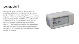 pwnagotchi
Pwnagotchi is an A2C-based “AI” powered by
bettercap and running on a Raspberry Pi Zero W
that learns from its surrounding WiFi environment in
order to maximize the crackable WPA key material
it captures (either through passive sniffing or by
performing deauthentication and association
attacks). This material is collected on disk as PCAP
files containing any form of handshake supported
by hashcat, including full and half WPA handshakes
as well as PMKIDs.
 