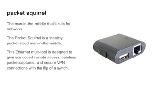 packet squirrel
The man-in-the-middle that's nuts for
networks
The Packet Squirrel is a stealthy
pocket-sized man-in-the-middle.
This Ethernet multi-tool is designed to
give you covert remote access, painless
packet captures, and secure VPN
connections with the flip of a switch.
 